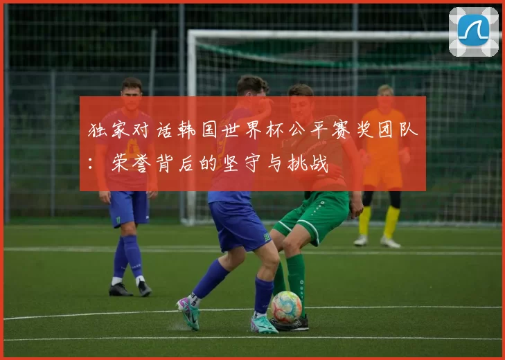 独家对话韩国世界杯公平赛奖团队:荣誉背后的坚守与挑战
