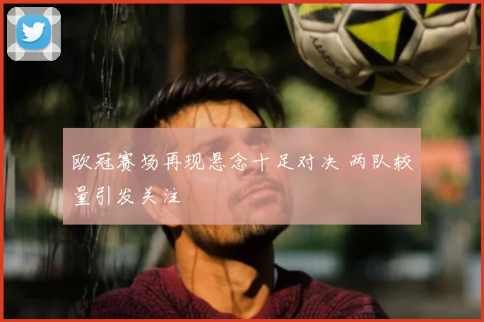 欧冠赛场再现悬念十足对决 两队较量引发关注