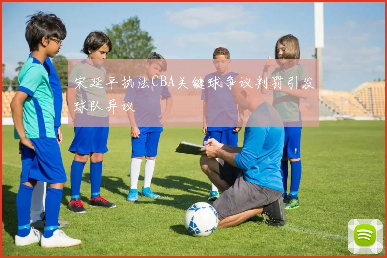 宋延平执法CBA关键球争议判罚引发球队异议