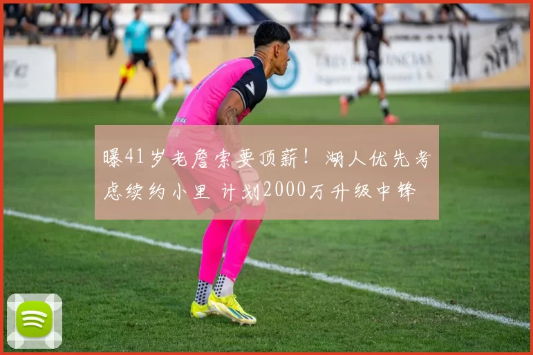 曝41岁老詹索要顶薪!湖人优先考虑续约小里 计划2000万升级中锋