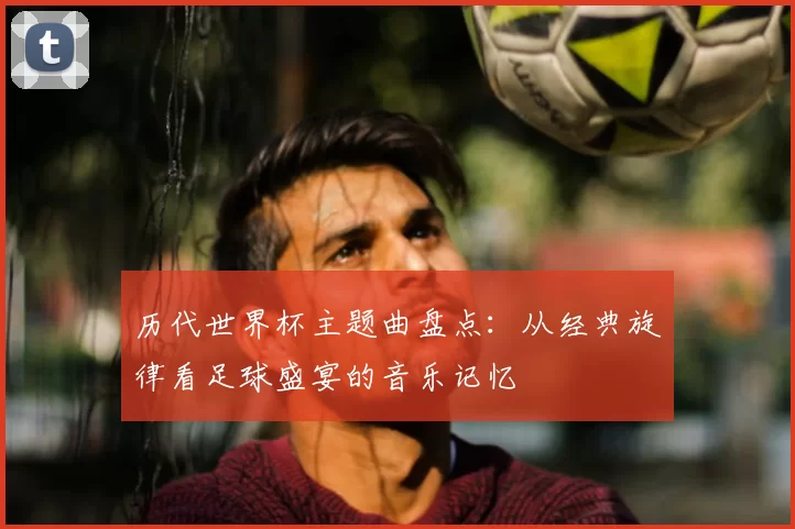 历代世界杯主题曲盘点：从经典旋律看足球盛宴的音乐记忆