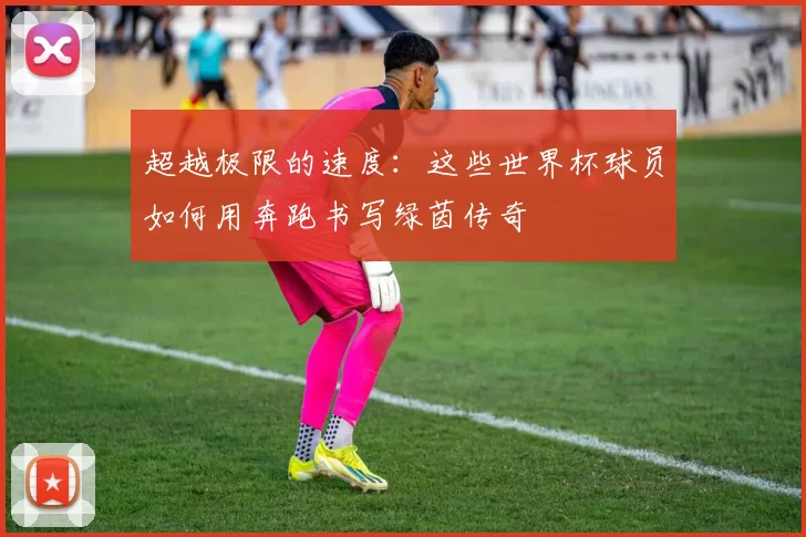超越极限的速度:这些世界杯球员如何用奔跑书写绿茵传奇