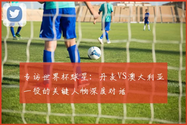 专访世界杯球星:丹麦VS澳大利亚一役的关键人物深度对话