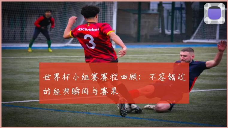 世界杯小组赛赛程回顾:不容错过的经典瞬间与赛果