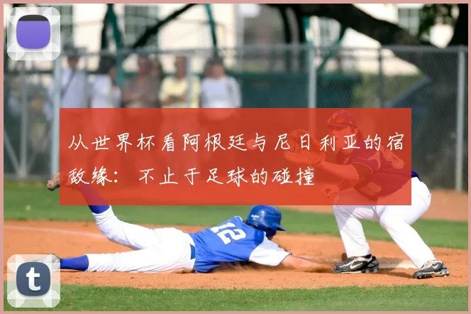 从世界杯看阿根廷与尼日利亚的宿敌缘:不止于足球的碰撞