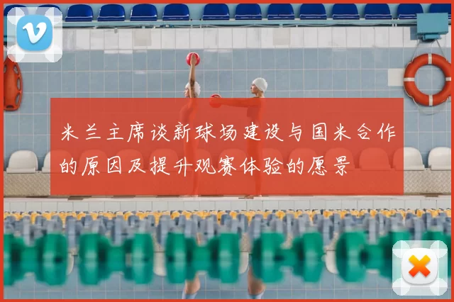 米兰主席谈新球场建设与国米合作的原因及提升观赛体验的愿景