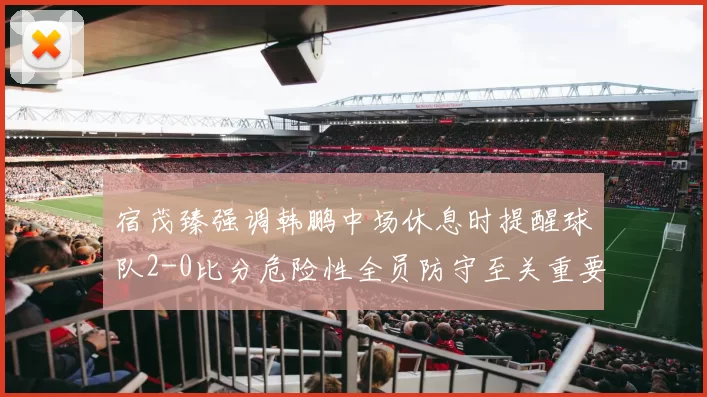宿茂臻强调韩鹏中场休息时提醒球队2-0比分危险性全员防守至关重要