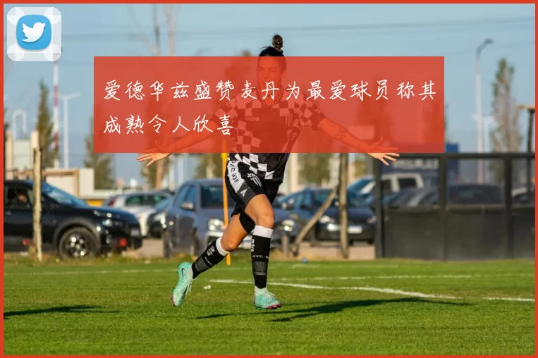 爱德华兹盛赞麦丹为最爱球员称其成熟令人欣喜