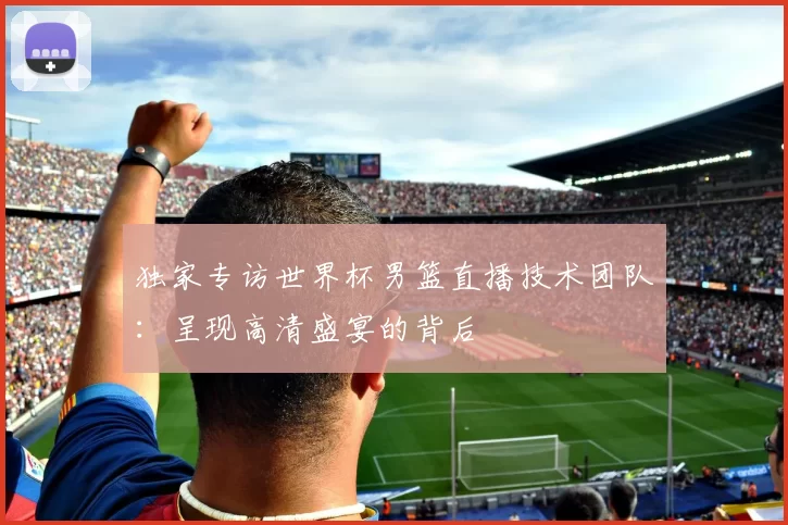 独家专访世界杯男篮直播技术团队:呈现高清盛宴的背后
