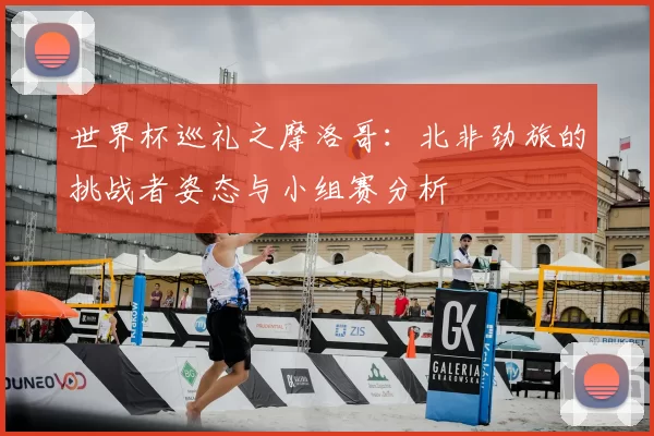 世界杯巡礼之摩洛哥:北非劲旅的挑战者姿态与小组赛分析