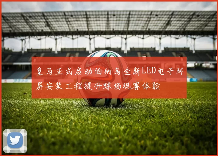 皇马正式启动伯纳乌全新LED电子环屏安装工程提升球场观赛体验