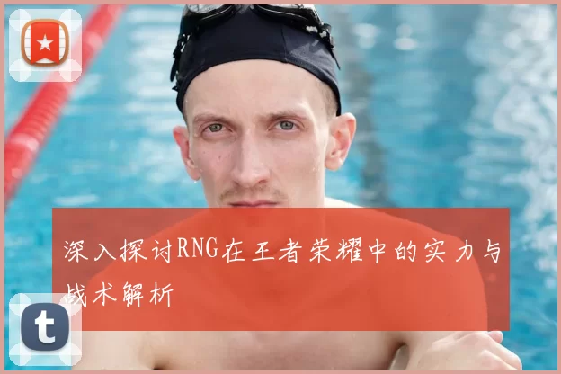 深入探讨RNG在王者荣耀中的实力与战术解析