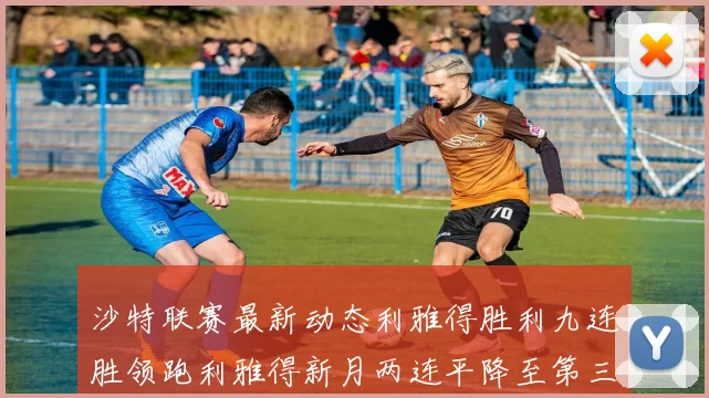 沙特联赛最新动态利雅得胜利九连胜领跑利雅得新月两连平降至第三位