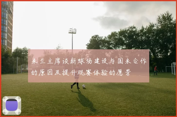 米兰主席谈新球场建设与国米合作的原因及提升观赛体验的愿景