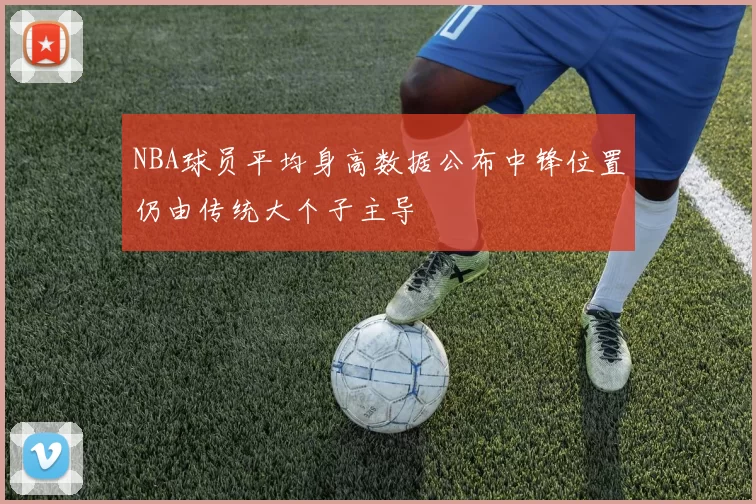 NBA球员平均身高数据公布中锋位置仍由传统大个子主导