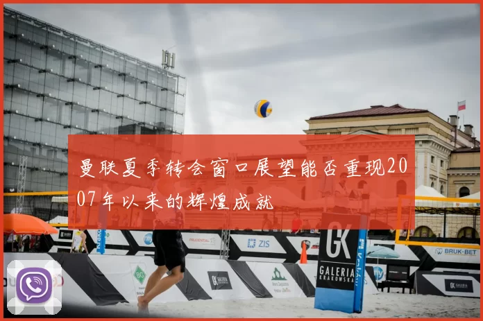 曼联夏季转会窗口展望能否重现2007年以来的辉煌成就