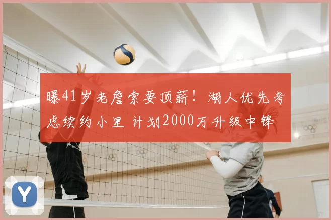 曝41岁老詹索要顶薪!湖人优先考虑续约小里 计划2000万升级中锋