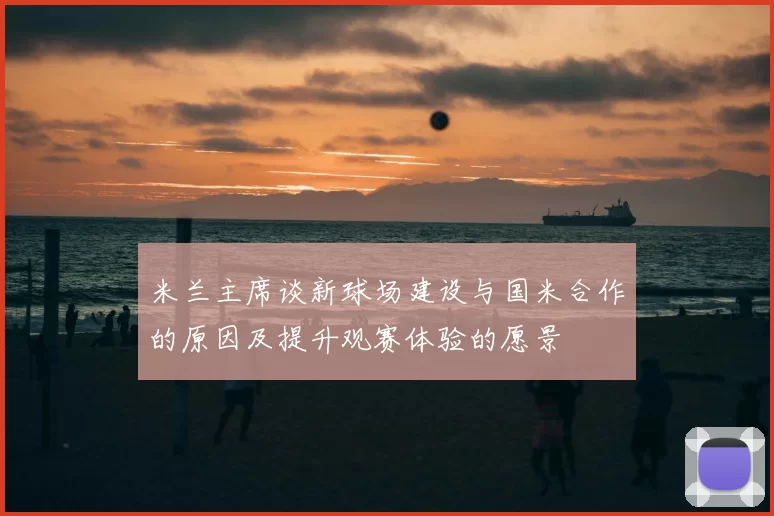 米兰主席谈新球场建设与国米合作的原因及提升观赛体验的愿景