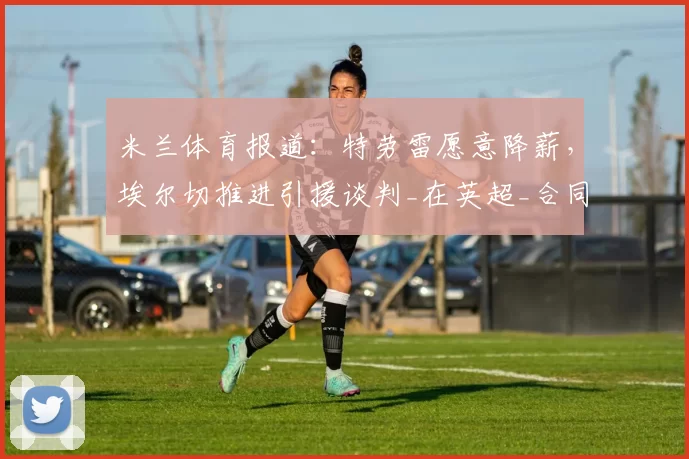 米兰体育报道:特劳雷愿意降薪,埃尔切推进引援谈判_在英超_合同_边路
