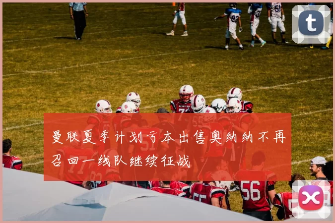曼联夏季计划亏本出售奥纳纳不再召回一线队继续征战