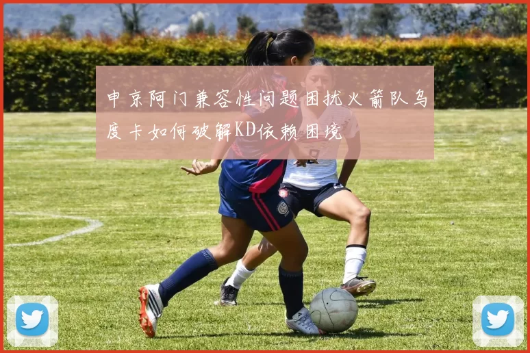 申京阿门兼容性问题困扰火箭队乌度卡如何破解KD依赖困境