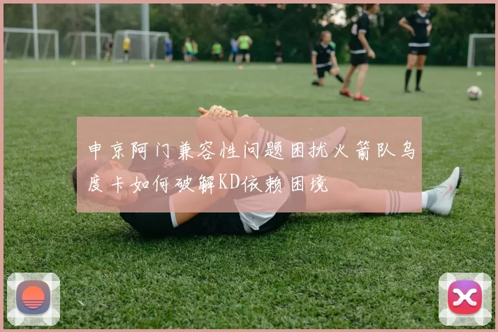 申京阿门兼容性问题困扰火箭队乌度卡如何破解KD依赖困境