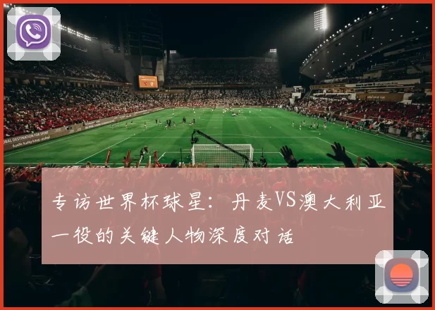 专访世界杯球星:丹麦VS澳大利亚一役的关键人物深度对话