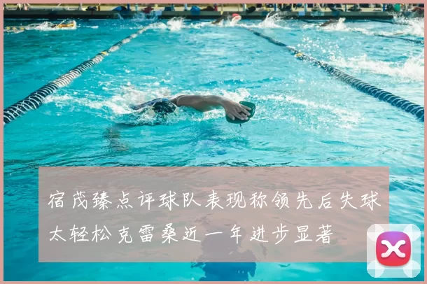 宿茂臻点评球队表现称领先后失球太轻松克雷桑近一年进步显著