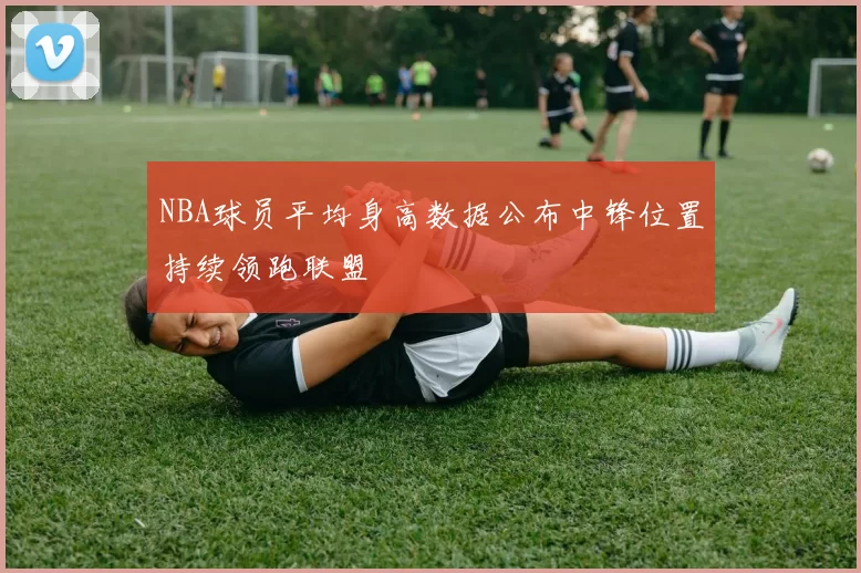 NBA球员平均身高数据公布中锋位置持续领跑联盟