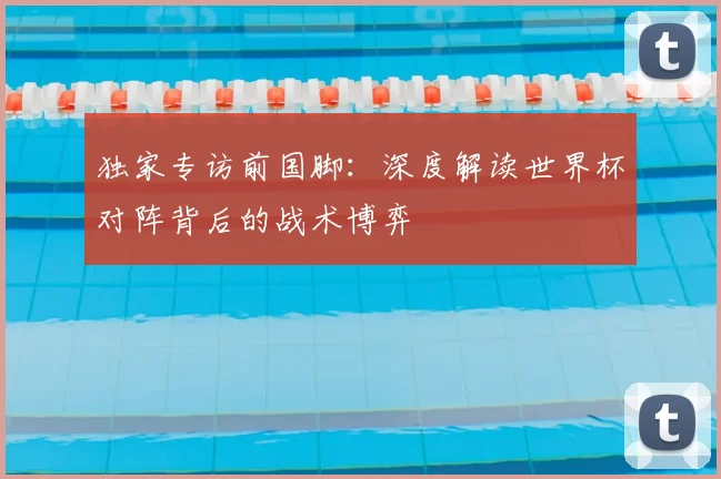 独家专访前国脚:深度解读世界杯对阵背后的战术博弈