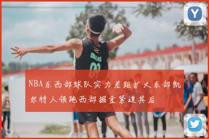 NBA东西部球队实力差距扩大东部凯尔特人领跑西部掘金紧追其后