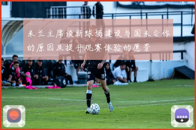 米兰主席谈新球场建设与国米合作的原因及提升观赛体验的愿景