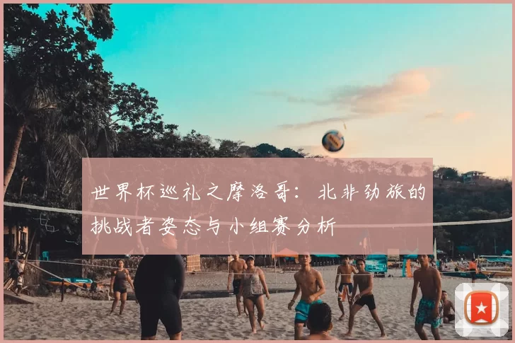 世界杯巡礼之摩洛哥：北非劲旅的挑战者姿态与小组赛分析