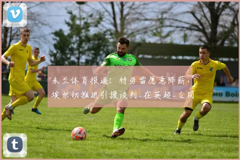 米兰体育报道:特劳雷愿意降薪,埃尔切推进引援谈判_在英超_合同_边路