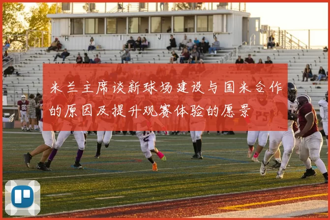 米兰主席谈新球场建设与国米合作的原因及提升观赛体验的愿景