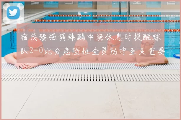 宿茂臻强调韩鹏中场休息时提醒球队2-0比分危险性全员防守至关重要