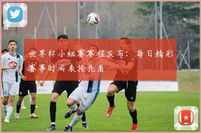 世界杯小组赛赛程发布：每日精彩赛事时间表抢先看