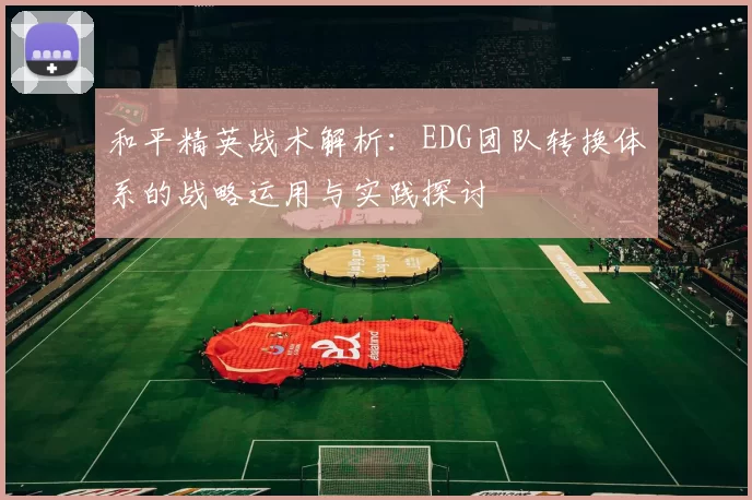 和平精英战术解析:EDG团队转换体系的战略运用与实践探讨