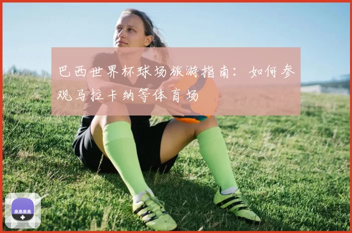 巴西世界杯球场旅游指南：如何参观马拉卡纳等体育场