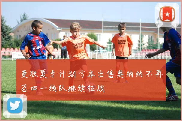 曼联夏季计划亏本出售奥纳纳不再召回一线队继续征战