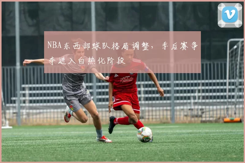 NBA东西部球队格局调整，季后赛争夺进入白热化阶段