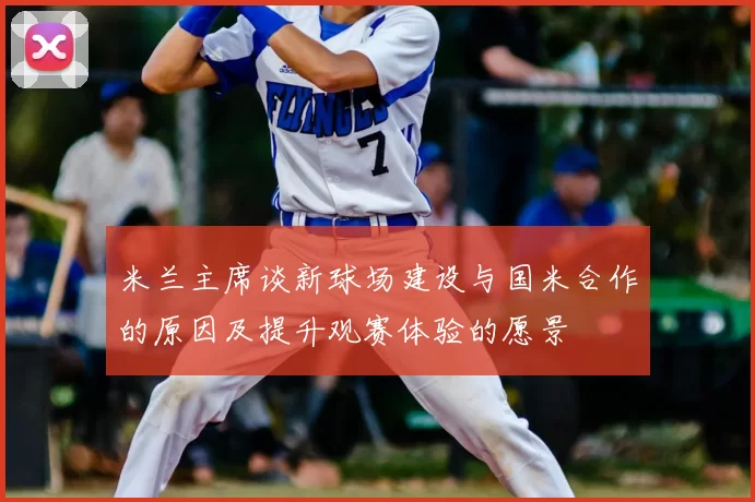 米兰主席谈新球场建设与国米合作的原因及提升观赛体验的愿景