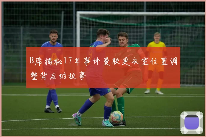 B席揭秘17年事件曼联更衣室位置调整背后的故事