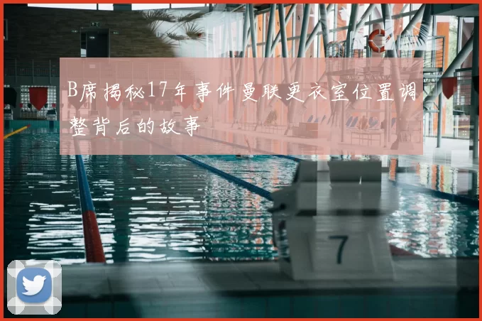 B席揭秘17年事件曼联更衣室位置调整背后的故事