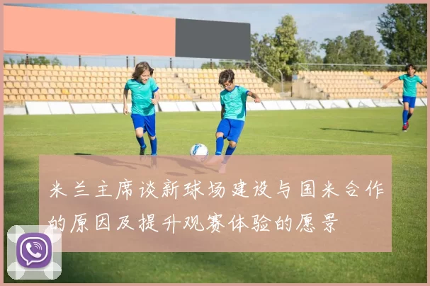 米兰主席谈新球场建设与国米合作的原因及提升观赛体验的愿景