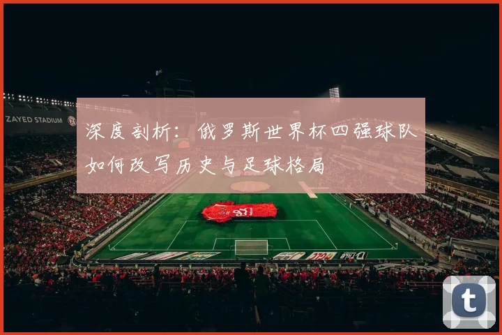 深度剖析：俄罗斯世界杯四强球队如何改写历史与足球格局
