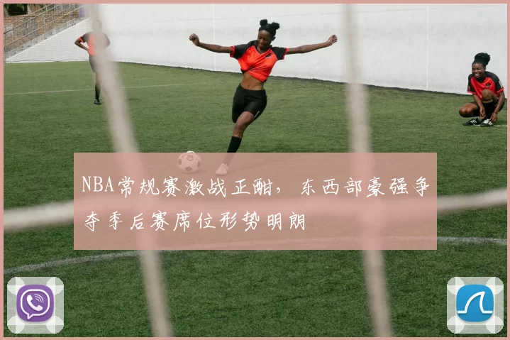 NBA常规赛激战正酣，东西部豪强争夺季后赛席位形势明朗