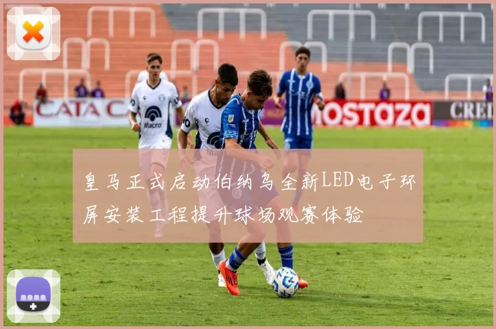 皇马正式启动伯纳乌全新LED电子环屏安装工程提升球场观赛体验