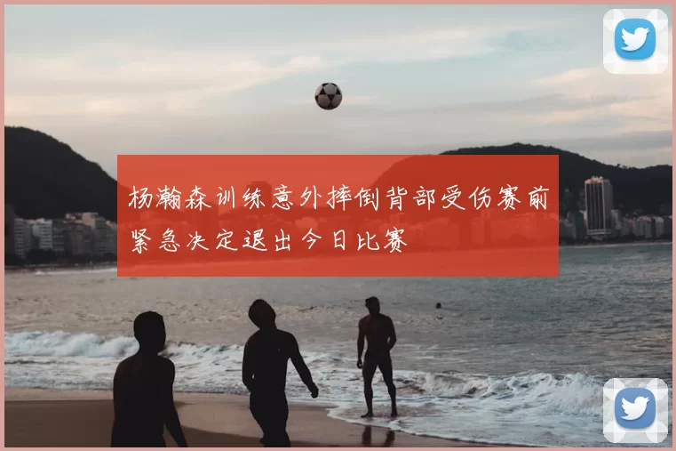 杨瀚森训练意外摔倒背部受伤赛前紧急决定退出今日比赛