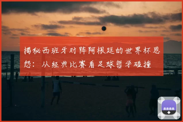 揭秘西班牙对阵阿根廷的世界杯恩怨:从经典比赛看足球哲学碰撞